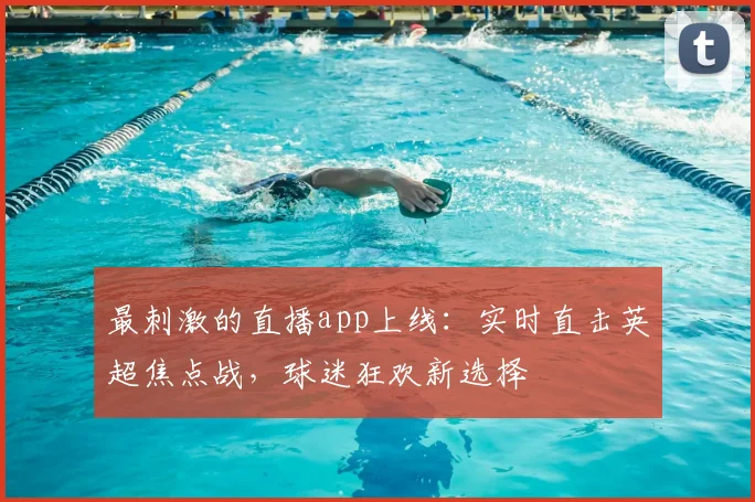 最刺激的直播app上线：实时直击英超焦点战，球迷狂欢新选择